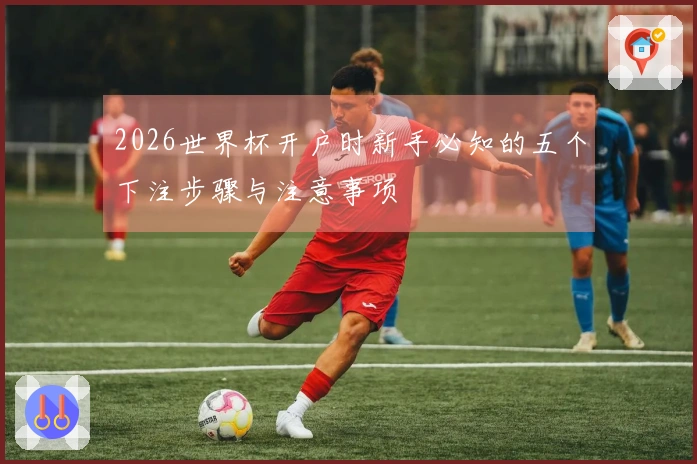 2026世界杯开户时新手必知的五个下注步骤与注意事项