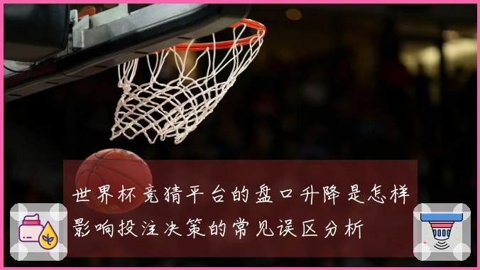世界杯竞猜平台的盘口升降是怎样影响投注决策的常见误区分析
