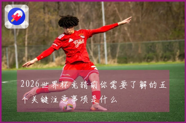 2026世界杯竞猜前你需要了解的五个关键注意事项是什么