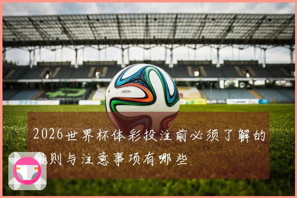 2026世界杯体彩投注前必须了解的规则与注意事项有哪些