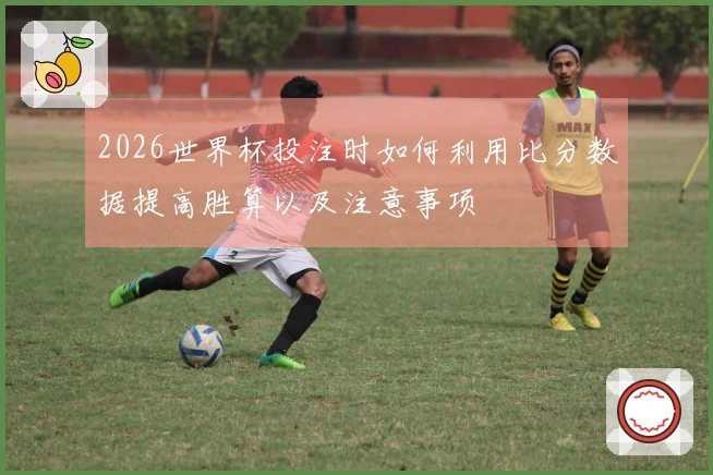 2026世界杯投注时如何利用比分数据提高胜算以及注意事项