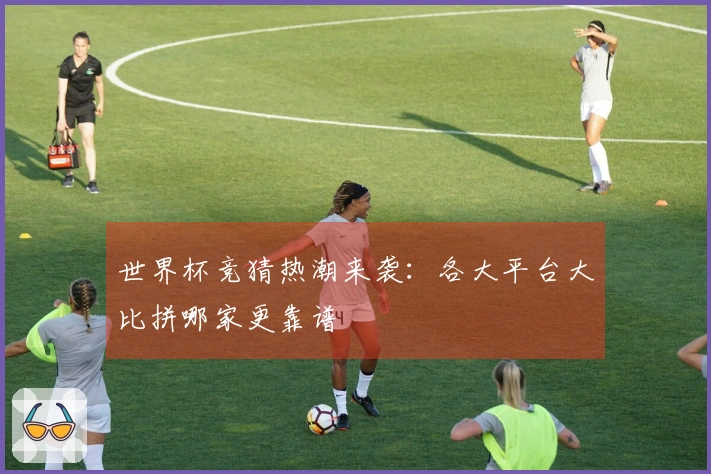 世界杯竞猜热潮来袭：各大平台大比拼哪家更靠谱