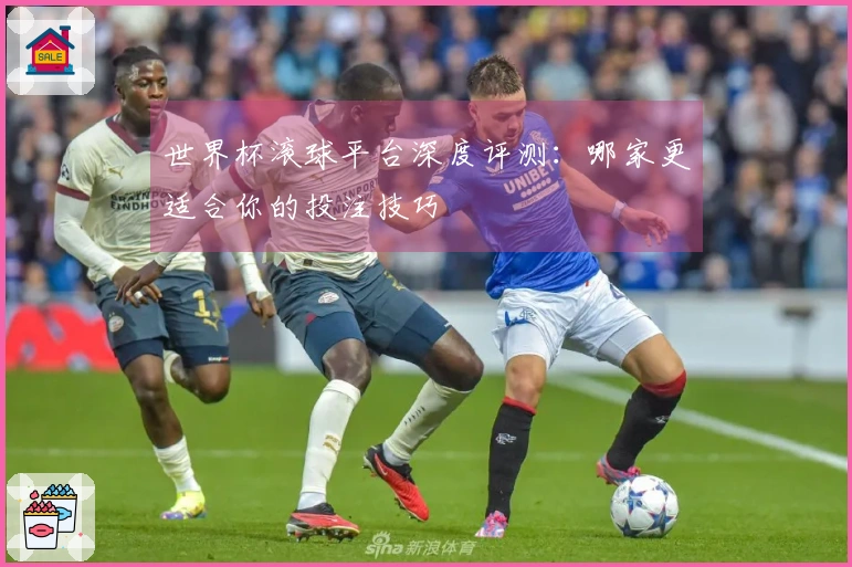 世界杯滚球平台深度评测：哪家更适合你的投注技巧