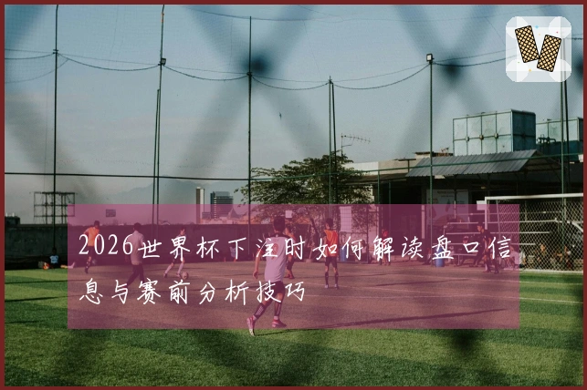 2026世界杯下注时如何解读盘口信息与赛前分析技巧