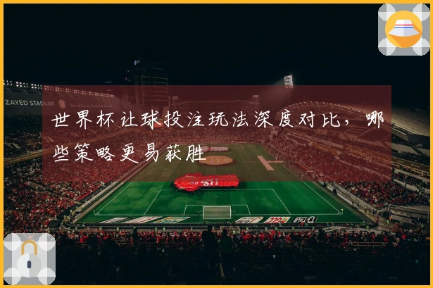 世界杯让球投注玩法深度对比，哪些策略更易获胜